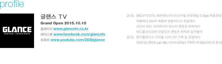 글랜스 TV Grand Open 2015.10.15 / 홈페이지 www.glancetv.co.kr, 페이스북 www.facebook.com/glancetv, 유투브 www.youtube.com/2030glance / 2016.  SKB IPTV BTV, 패션뷰티라이프스타일 전문채널 B Style 독점운영, 카페베네 850개 매장에 방송서비스 제공개시, 네이버 뷰티 크리에이터 뷰스타 콘텐츠 제작개시, 레드불코리아와 아웃도어 콘텐츠 제작에 업무협약, 2015.  원더플레이스 디지털 사이니지 구축 및 운영개시, 오리지널 콘텐츠 Just 1 Min / 네이버 2015년 구독자 1위 달성 (라이프 분야) 