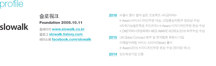 주요 활동 내역 2016. 12. 서울시 종이 절약 실천 프로젝트 지금하자, it-Award 서비스디자인부문 대상, 산업통상자원부 장관상 수상  2016. 12 <지속가능발전목표 카드키트> it-Award 시각디자인부문 본상 수상 2016. 12 < DMZ국제다큐영화제> WEB AWARD KOREA 2016 최우수상 수상 2015. 12 UN Global Compact 본부 및 한국협회 회원사 가입 2015. 12 이메일마케팅 서비스 스티비(Stibee) 출시 2015. 12 it-Award 2015 시각디자인부문 본상 수상 (뮤지엄 매너) 2014. 06 탄소제로기업 인증 / 사이트 정보 Homepage : www.slowalk.co.kr Blog : slowalk.tistory.com Facebook : facebook.com/slowalk